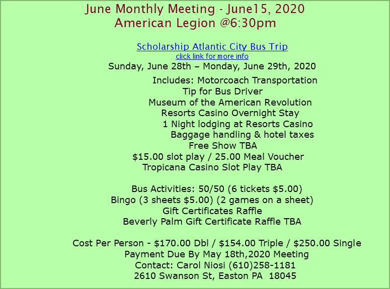 June Monthly Meeting - June15, 2020 American Legion @6:30pm Scholarship Atlantic City Bus Trip click link for more info Sunday, June 28th – Monday, June 29th, 2020 Includes: Motorcoach Transportation Tip for Bus Driver Museum of the American Revolution Resorts Casino Overnight Stay 1 Night lodging at Resorts Casino Baggage handling & hotel taxes Free Show TBA $15.00 slot play / 25.00 Meal Voucher Tropicana Casino Slot Play TBA Bus Activities: 50/50 (6 tickets $5.00) Bingo (3 sheets $5.00) (2 games on a sheet) Gift Certificates Raffle Beverly Palm Gift Certificate Raffle TBA Cost Per Person - $170.00 Dbl / $154.00 Triple / $250.00 Single Payment Due By May 18th,2020 Meeting Contact: Carol Niosi (610)258-1181 2610 Swanson St, Easton PA 18045 