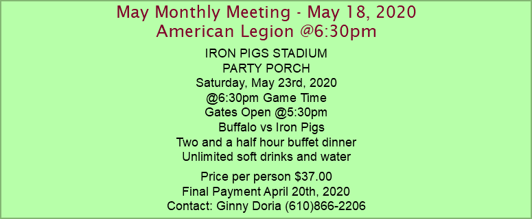 May Monthly Meeting - May 18, 2020 American Legion @6:30pm IRON PIGS STADIUM PARTY PORCH Saturday, May 23rd, 2020 @6:30pm Game Time Gates Open @5:30pm Buffalo vs Iron Pigs Two and a half hour buffet dinner Unlimited soft drinks and water Price per person $37.00 Final Payment April 20th, 2020 Contact: Ginny Doria (610)866-2206